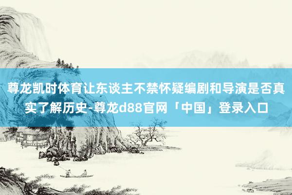 尊龙凯时体育让东谈主不禁怀疑编剧和导演是否真实了解历史-尊龙d88官网「中国」登录入口