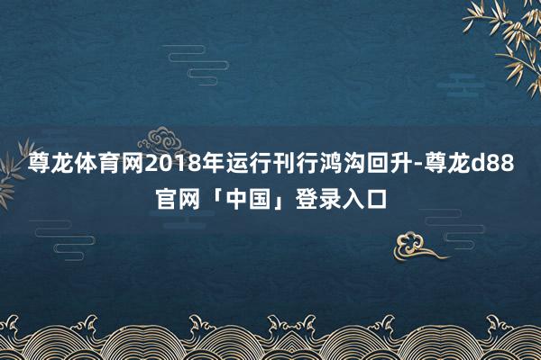 尊龙体育网2018年运行刊行鸿沟回升-尊龙d88官网「中国」登录入口