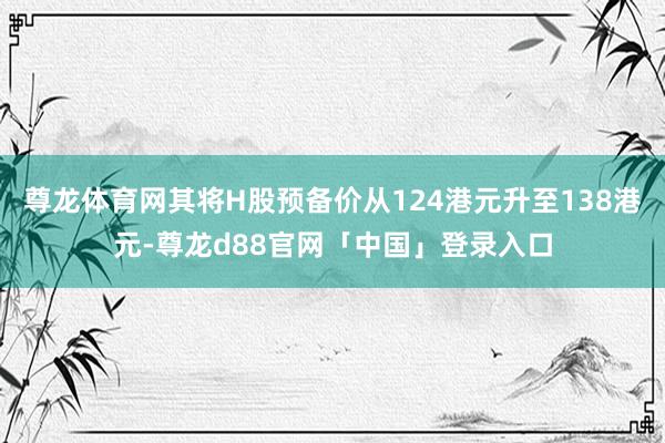 尊龙体育网其将H股预备价从124港元升至138港元-尊龙d88官网「中国」登录入口