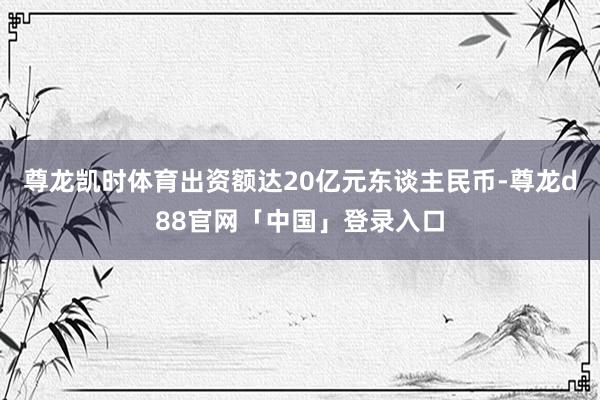 尊龙凯时体育出资额达20亿元东谈主民币-尊龙d88官网「中国」登录入口