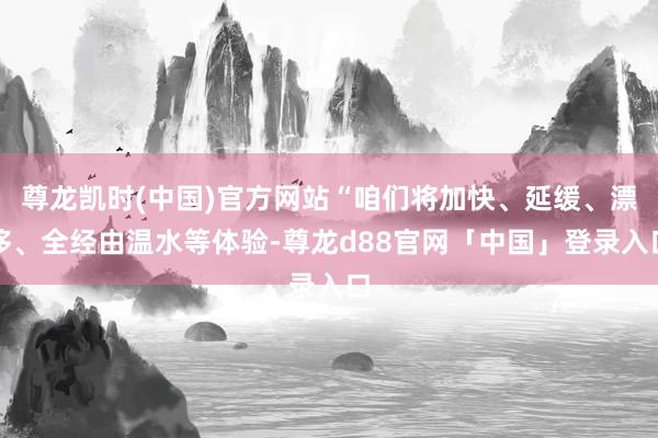 尊龙凯时(中国)官方网站“咱们将加快、延缓、漂移、全经由温水等体验-尊龙d88官网「中国」登录入口
