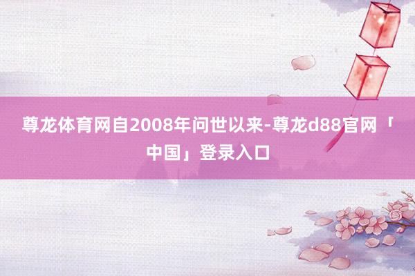 尊龙体育网自2008年问世以来-尊龙d88官网「中国」登录入口