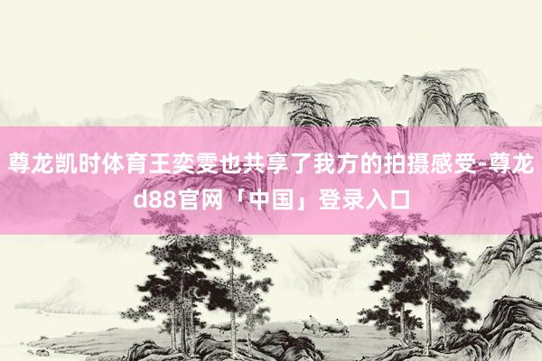 尊龙凯时体育王奕雯也共享了我方的拍摄感受-尊龙d88官网「中国」登录入口
