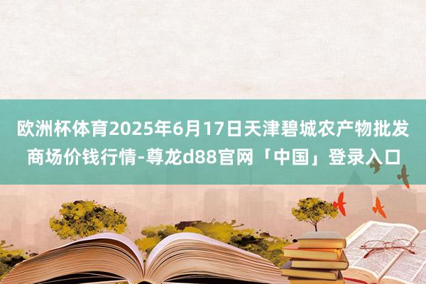 欧洲杯体育2025年6月17日天津碧城农产物批发商场价钱行情-尊龙d88官网「中国」登录入口