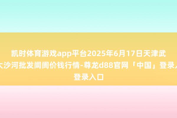 凯时体育游戏app平台2025年6月17日天津武清大沙河批发阛阓价钱行情-尊龙d88官网「中国」登录入口