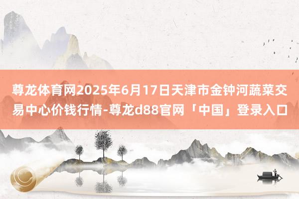 尊龙体育网2025年6月17日天津市金钟河蔬菜交易中心价钱行情-尊龙d88官网「中国」登录入口