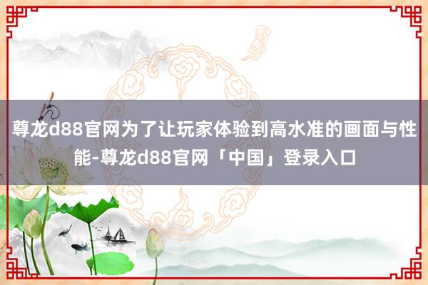 尊龙d88官网为了让玩家体验到高水准的画面与性能-尊龙d88官网「中国」登录入口