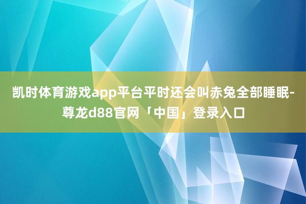 凯时体育游戏app平台平时还会叫赤兔全部睡眠-尊龙d88官网「中国」登录入口