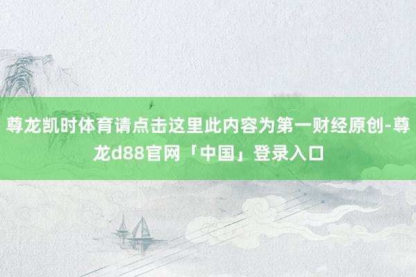 尊龙凯时体育请点击这里此内容为第一财经原创-尊龙d88官网「中国」登录入口