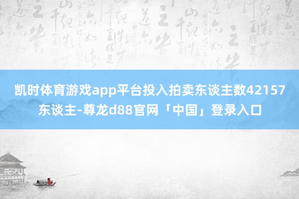 凯时体育游戏app平台投入拍卖东谈主数42157东谈主-尊龙d88官网「中国」登录入口