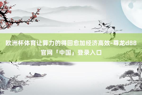 欧洲杯体育让算力的得回愈加经济高效-尊龙d88官网「中国」登录入口