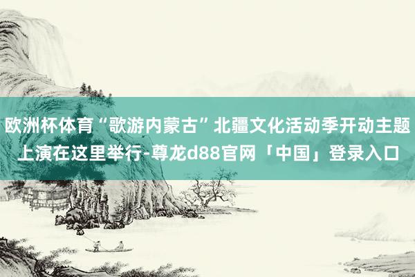 欧洲杯体育“歌游内蒙古”北疆文化活动季开动主题上演在这里举行-尊龙d88官网「中国」登录入口