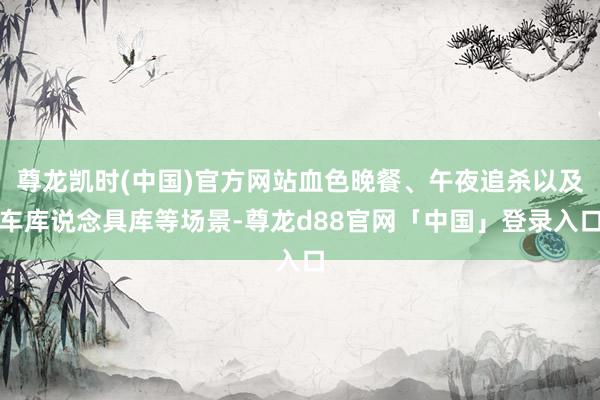 尊龙凯时(中国)官方网站血色晚餐、午夜追杀以及车库说念具库等场景-尊龙d88官网「中国」登录入口