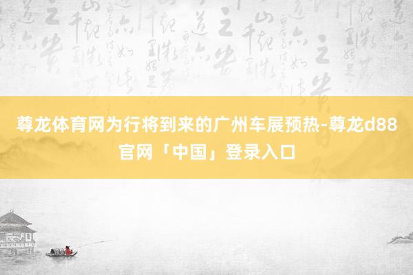 尊龙体育网为行将到来的广州车展预热-尊龙d88官网「中国」登录入口