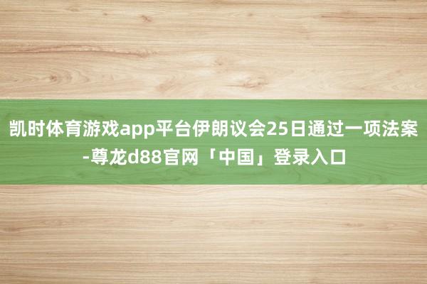 凯时体育游戏app平台伊朗议会25日通过一项法案-尊龙d88官网「中国」登录入口
