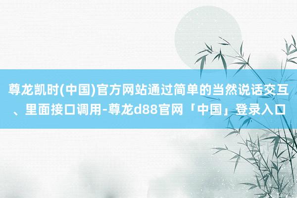 尊龙凯时(中国)官方网站通过简单的当然说话交互、里面接口调用-尊龙d88官网「中国」登录入口