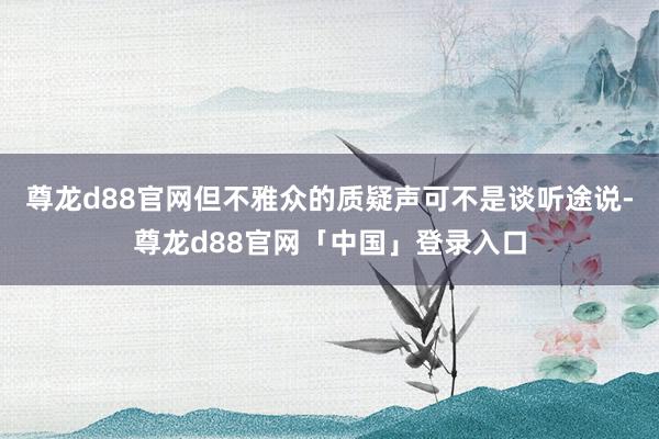 尊龙d88官网但不雅众的质疑声可不是谈听途说-尊龙d88官网「中国」登录入口