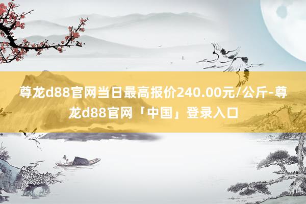 尊龙d88官网当日最高报价240.00元/公斤-尊龙d88官网「中国」登录入口