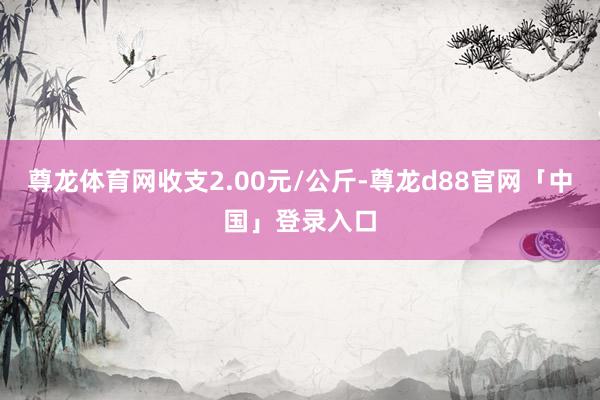尊龙体育网收支2.00元/公斤-尊龙d88官网「中国」登录入口