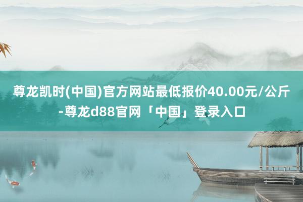 尊龙凯时(中国)官方网站最低报价40.00元/公斤-尊龙d88官网「中国」登录入口