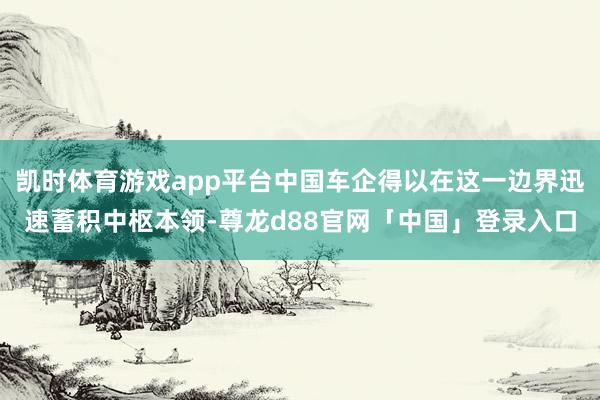 凯时体育游戏app平台中国车企得以在这一边界迅速蓄积中枢本领-尊龙d88官网「中国」登录入口