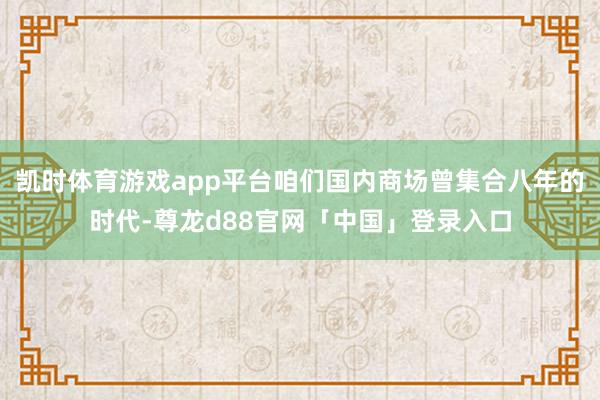 凯时体育游戏app平台咱们国内商场曾集合八年的时代-尊龙d88官网「中国」登录入口