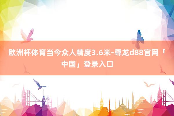欧洲杯体育当今众人精度3.6米-尊龙d88官网「中国」登录入口