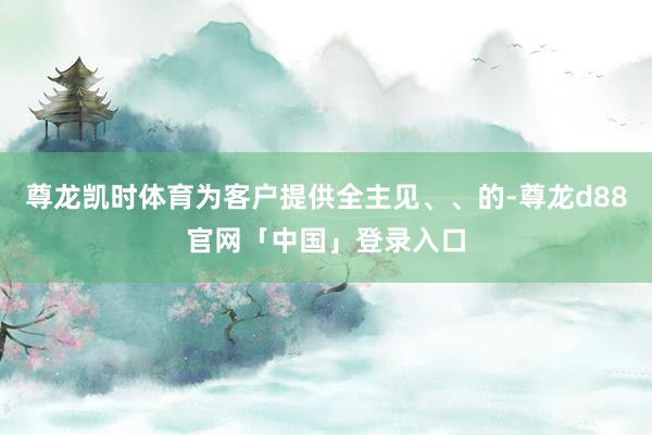 尊龙凯时体育为客户提供全主见、、的-尊龙d88官网「中国」登录入口