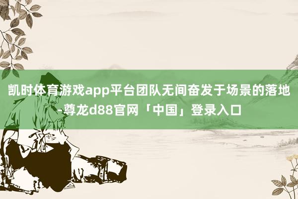 凯时体育游戏app平台团队无间奋发于场景的落地-尊龙d88官网「中国」登录入口