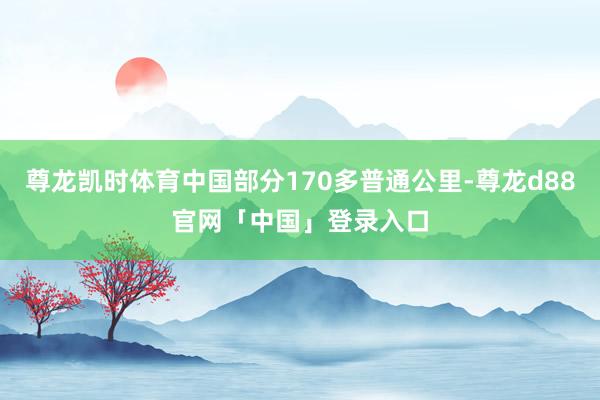 尊龙凯时体育中国部分170多普通公里-尊龙d88官网「中国」登录入口