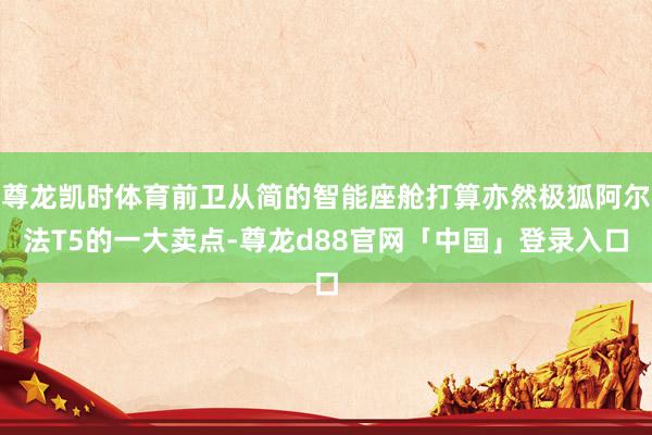 尊龙凯时体育前卫从简的智能座舱打算亦然极狐阿尔法T5的一大卖点-尊龙d88官网「中国」登录入口