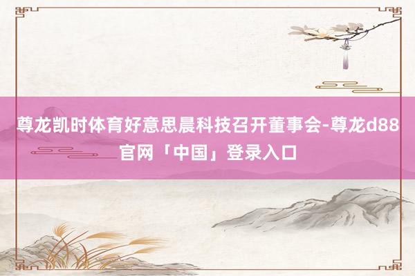 尊龙凯时体育好意思晨科技召开董事会-尊龙d88官网「中国」登录入口
