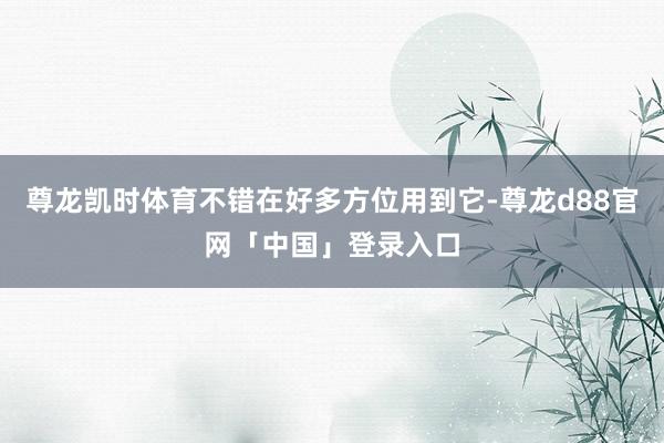 尊龙凯时体育不错在好多方位用到它-尊龙d88官网「中国」登录入口