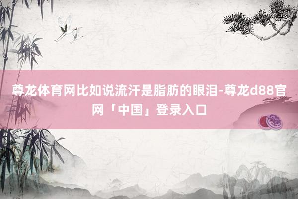 尊龙体育网比如说流汗是脂肪的眼泪-尊龙d88官网「中国」登录入口