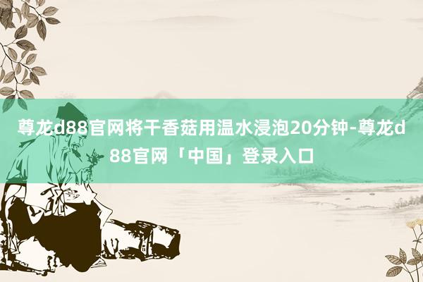 尊龙d88官网将干香菇用温水浸泡20分钟-尊龙d88官网「中国」登录入口