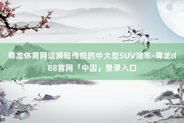 尊龙体育网这濒临传统的中大型SUV油车-尊龙d88官网「中国」登录入口