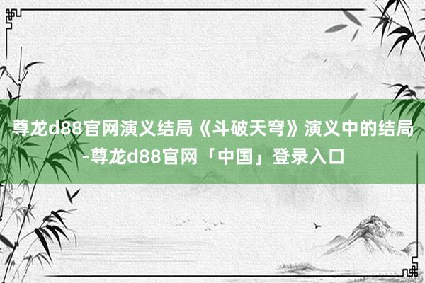 尊龙d88官网演义结局《斗破天穹》演义中的结局-尊龙d88官网「中国」登录入口