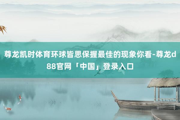 尊龙凯时体育环球皆思保握最佳的现象你看-尊龙d88官网「中国」登录入口