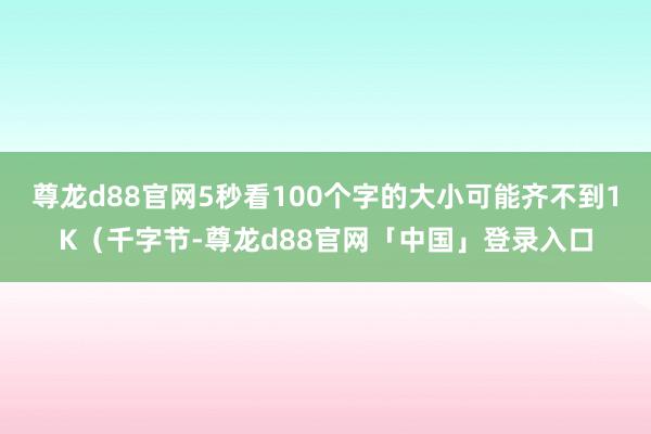 尊龙d88官网5秒看100个字的大小可能齐不到1K（千字节-尊龙d88官网「中国」登录入口