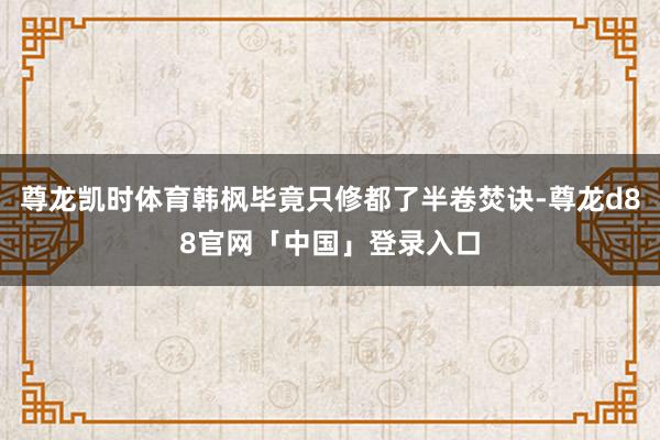 尊龙凯时体育韩枫毕竟只修都了半卷焚诀-尊龙d88官网「中国」登录入口