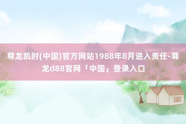 尊龙凯时(中国)官方网站1988年8月进入责任-尊龙d88官网「中国」登录入口