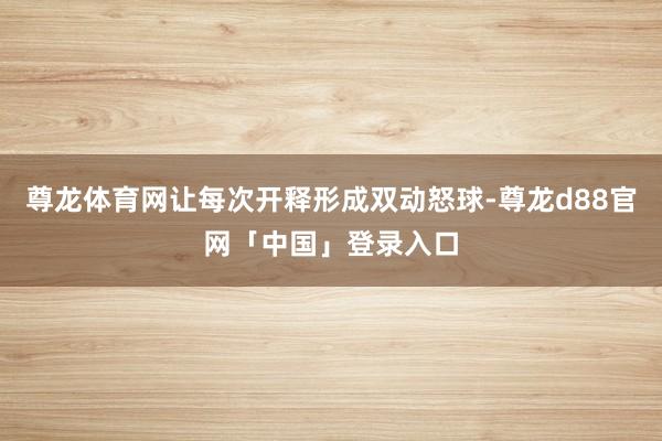 尊龙体育网让每次开释形成双动怒球-尊龙d88官网「中国」登录入口