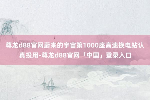 尊龙d88官网蔚来的宇宙第1000座高速换电站认真投用-尊龙d88官网「中国」登录入口
