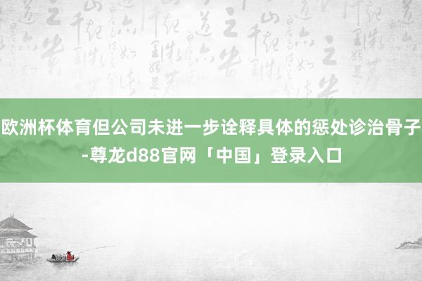 欧洲杯体育但公司未进一步诠释具体的惩处诊治骨子-尊龙d88官网「中国」登录入口