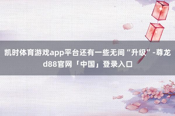 凯时体育游戏app平台还有一些无间“升级”-尊龙d88官网「中国」登录入口