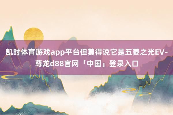 凯时体育游戏app平台但莫得说它是五菱之光EV-尊龙d88官网「中国」登录入口