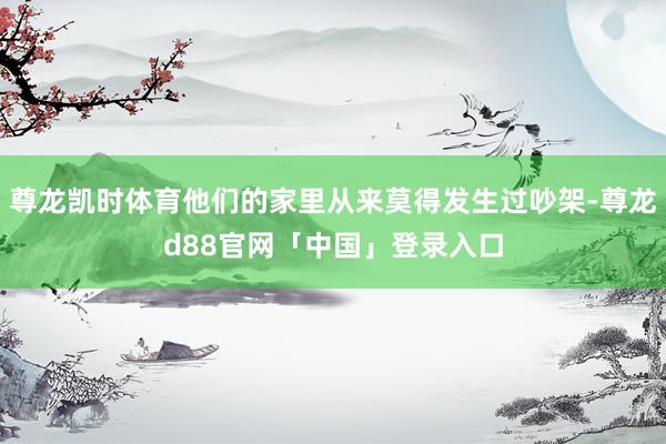 尊龙凯时体育他们的家里从来莫得发生过吵架-尊龙d88官网「中国」登录入口