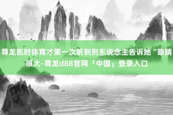 尊龙凯时体育才第一次听到别东说念主告诉她“眼睛很大-尊龙d88官网「中国」登录入口