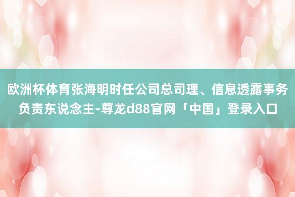 欧洲杯体育张海明时任公司总司理、信息透露事务负责东说念主-尊龙d88官网「中国」登录入口