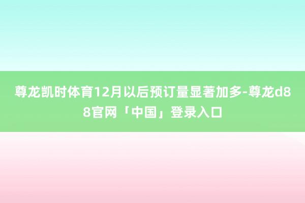 尊龙凯时体育12月以后预订量显著加多-尊龙d88官网「中国」登录入口
